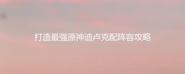 打造最强原神迪卢克配阵容攻略