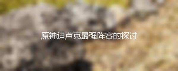 原神迪卢克最强阵容的探讨