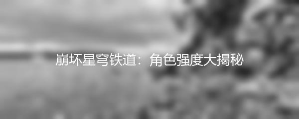 崩坏星穹铁道：角色强度大揭秘