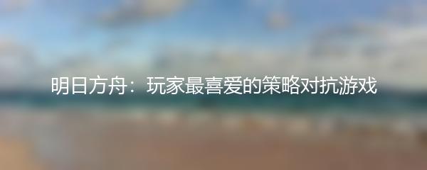 明日方舟：玩家最喜爱的策略对抗游戏