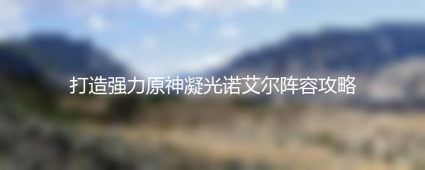 打造强力原神凝光诺艾尔阵容攻略