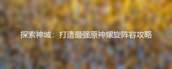 探索神域：打造最强原神螺旋阵容攻略