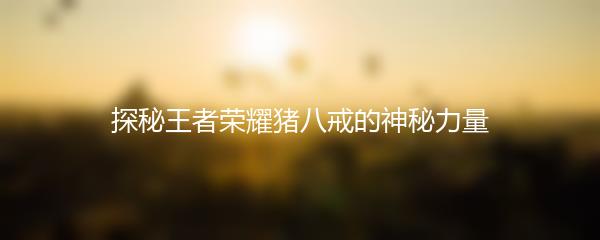 探秘王者荣耀猪八戒的神秘力量