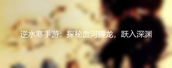逆水寒手游：探秘血河腾龙，跃入深渊