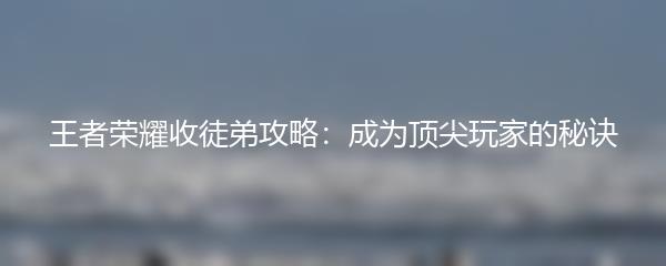 王者荣耀收徒弟攻略：成为顶尖玩家的秘诀
