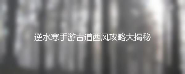 逆水寒手游古道西风攻略大揭秘