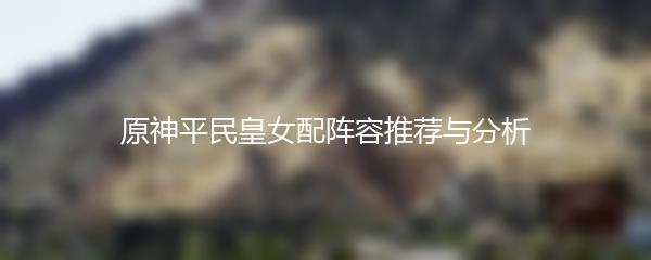 原神平民皇女配阵容推荐与分析