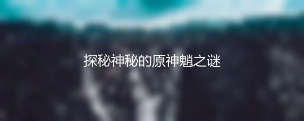 探秘神秘的原神魈之谜