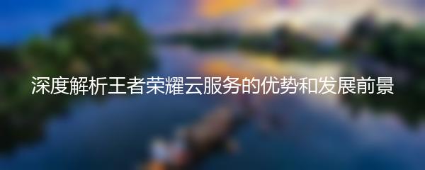 深度解析王者荣耀云服务的优势和发展前景