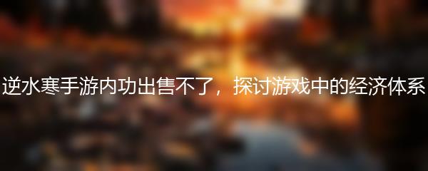 逆水寒手游内功出售不了，探讨游戏中的经济体系