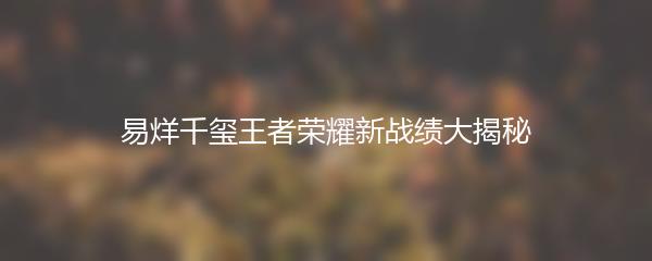 易烊千玺王者荣耀新战绩大揭秘