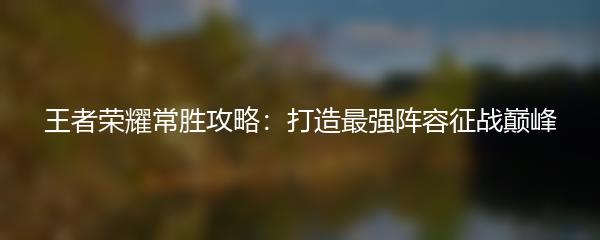 王者荣耀常胜攻略：打造最强阵容征战巅峰