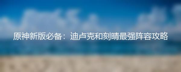 原神新版必备：迪卢克和刻晴最强阵容攻略