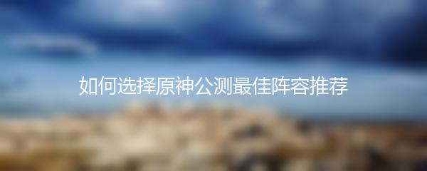 如何选择原神公测最佳阵容推荐