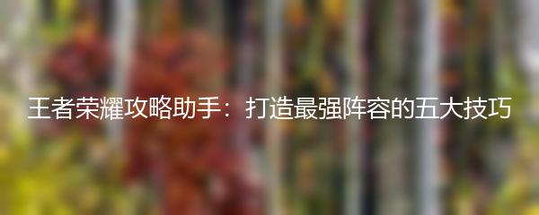 王者荣耀攻略助手：打造最强阵容的五大技巧