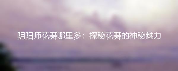 阴阳师花舞哪里多：探秘花舞的神秘魅力