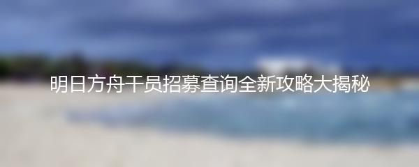 明日方舟干员招募查询全新攻略大揭秘