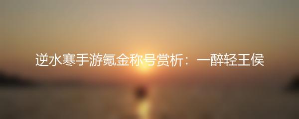 逆水寒手游氪金称号赏析：一醉轻王侯