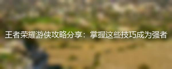 王者荣耀游侠攻略分享：掌握这些技巧成为强者