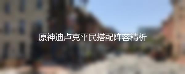 原神迪卢克平民搭配阵容精析