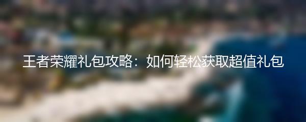 王者荣耀礼包攻略：如何轻松获取超值礼包
