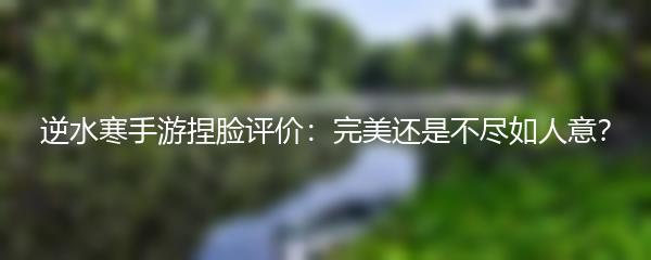 逆水寒手游捏脸评价：完美还是不尽如人意？