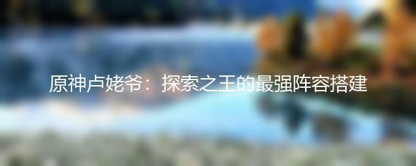 原神卢姥爷：探索之王的最强阵容搭建