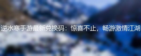 逆水寒手游最新兑换码：惊喜不止，畅游激情江湖