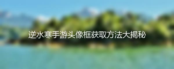 逆水寒手游头像框获取方法大揭秘