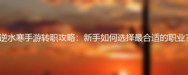 逆水寒手游转职攻略：新手如何选择最合适的职业？