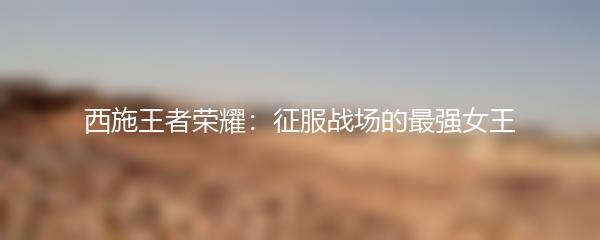 西施王者荣耀：征服战场的最强女王