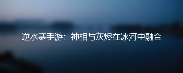 逆水寒手游：神相与灰烬在冰河中融合