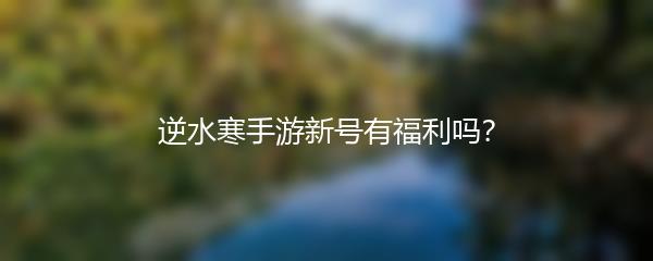 逆水寒手游新号有福利吗？