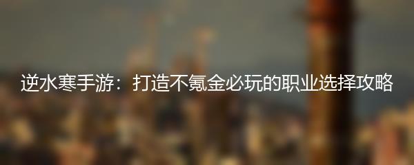 逆水寒手游：打造不氪金必玩的职业选择攻略