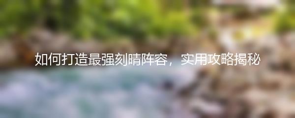 如何打造最强刻晴阵容，实用攻略揭秘