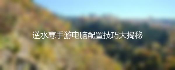 逆水寒手游电脑配置技巧大揭秘