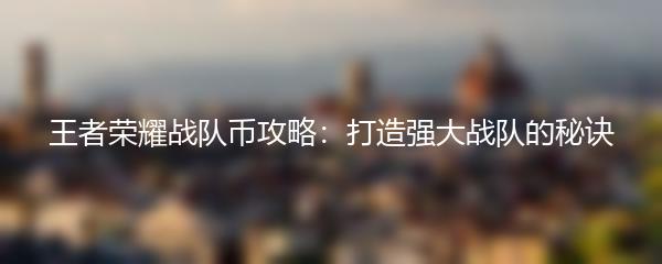 王者荣耀战队币攻略：打造强大战队的秘诀