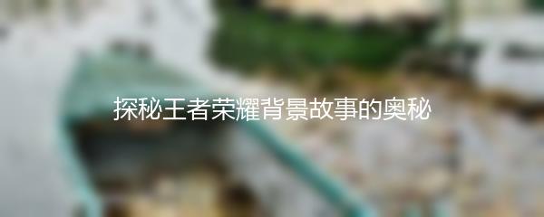 探秘王者荣耀背景故事的奥秘