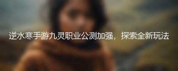 逆水寒手游九灵职业公测加强，探索全新玩法