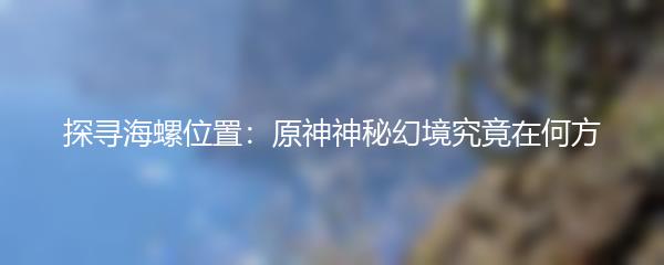 探寻海螺位置：原神神秘幻境究竟在何方