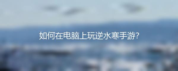 如何在电脑上玩逆水寒手游？