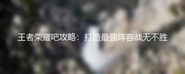 王者荣耀吧攻略：打造最强阵容战无不胜