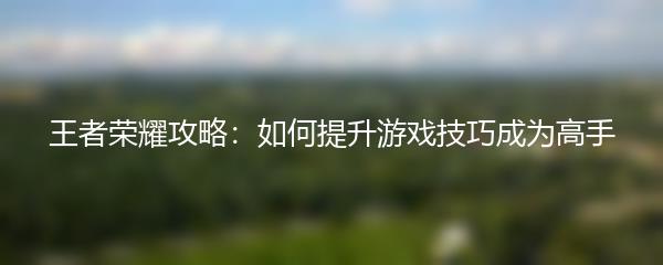 王者荣耀攻略：如何提升游戏技巧成为高手