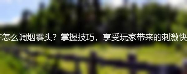 CF怎么调烟雾头？掌握技巧，享受玩家带来的刺激快感