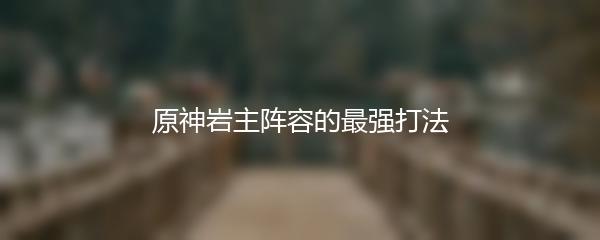 原神岩主阵容的最强打法