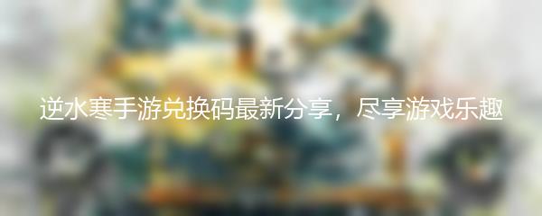 逆水寒手游兑换码最新分享，尽享游戏乐趣