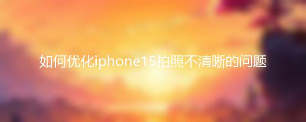 如何优化iphone15拍照不清晰的问题
