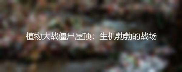植物大战僵尸屋顶：生机勃勃的战场