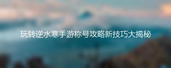 玩转逆水寒手游称号攻略新技巧大揭秘