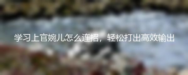 学习上官婉儿怎么连招，轻松打出高效输出
